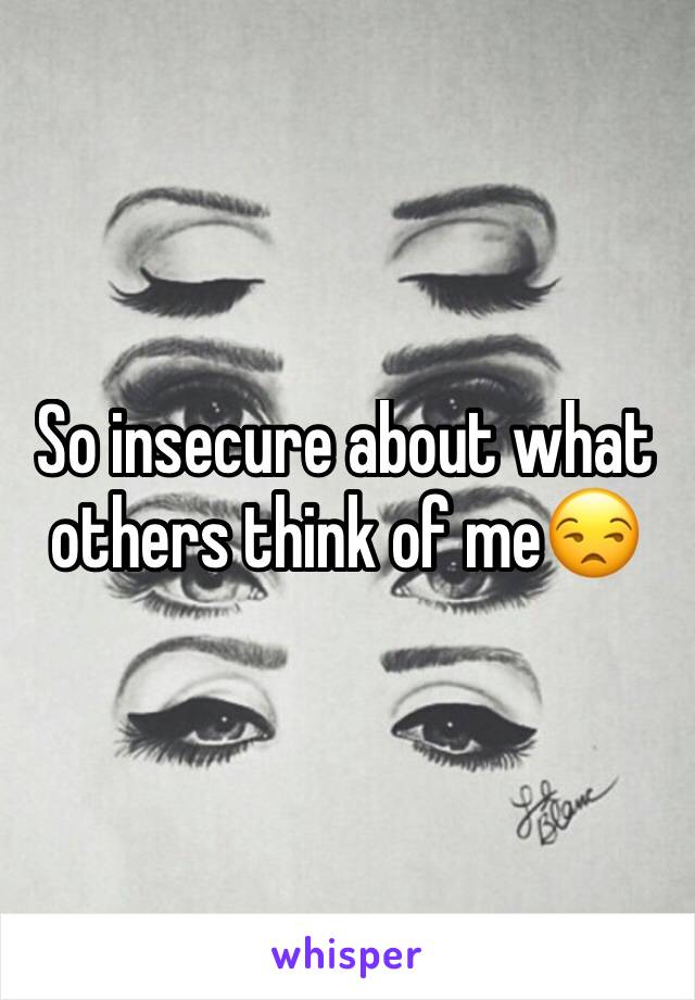 So insecure about what others think of me😒