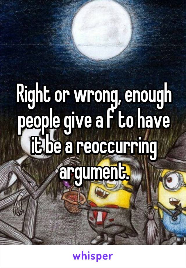 Right or wrong, enough people give a f to have it be a reoccurring argument.