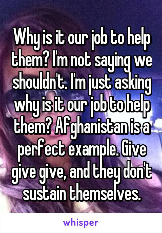 Why is it our job to help them? I'm not saying we shouldn't. I'm just asking why is it our job to help them? Afghanistan is a perfect example. Give give give, and they don't sustain themselves.