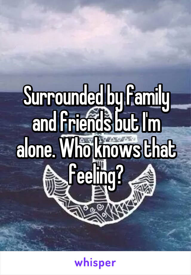 Surrounded by family and friends but I'm alone. Who knows that feeling?