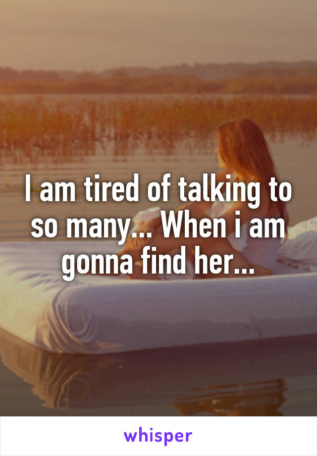 I am tired of talking to so many... When i am gonna find her...