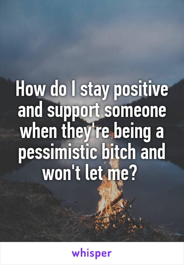 How do I stay positive and support someone when they're being a pessimistic bitch and won't let me? 