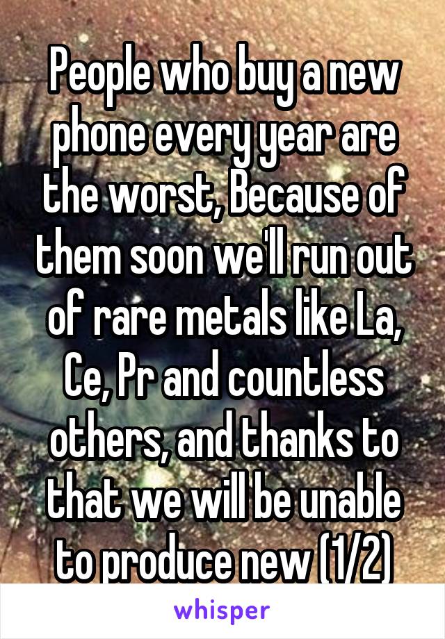 People who buy a new phone every year are the worst, Because of them soon we'll run out of rare metals like La, Ce, Pr and countless others, and thanks to that we will be unable to produce new (1/2)