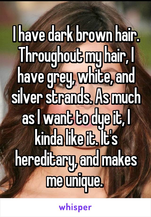 I have dark brown hair. Throughout my hair, I have grey, white, and silver strands. As much as I want to dye it, I kinda like it. It's hereditary, and makes me unique. 