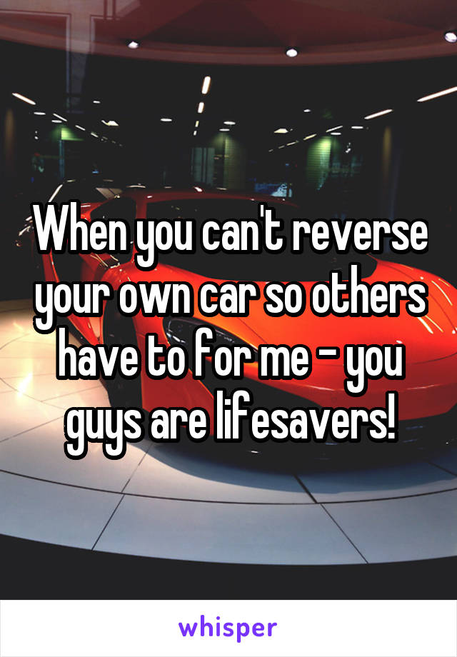 When you can't reverse your own car so others have to for me - you guys are lifesavers!