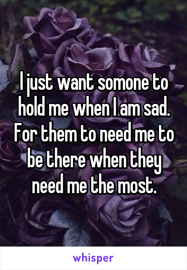 I just want somone to hold me when I am sad. For them to need me to be there when they need me the most.