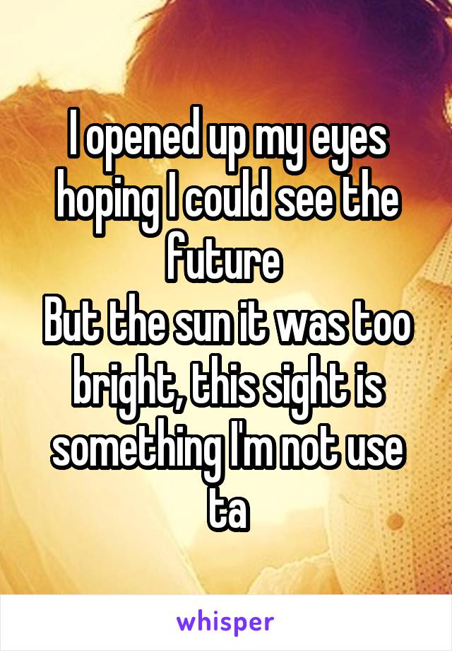 I opened up my eyes hoping I could see the future 
But the sun it was too bright, this sight is something I'm not use ta