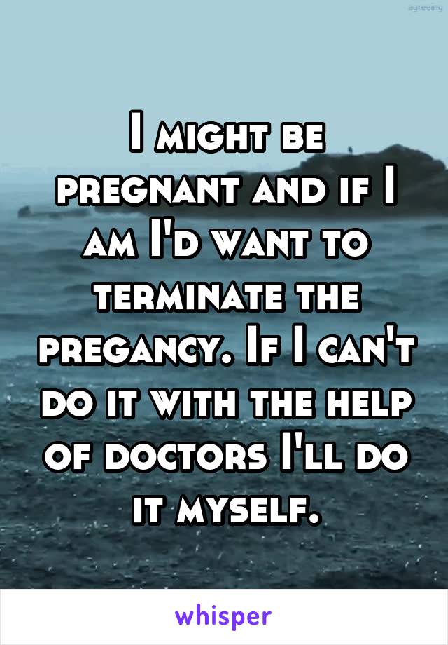 I might be pregnant and if I am I'd want to terminate the pregancy. If I can't do it with the help of doctors I'll do it myself.