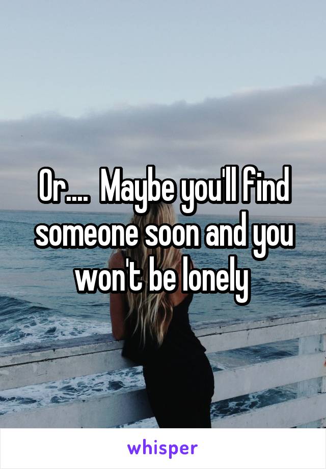 Or....  Maybe you'll find someone soon and you won't be lonely 