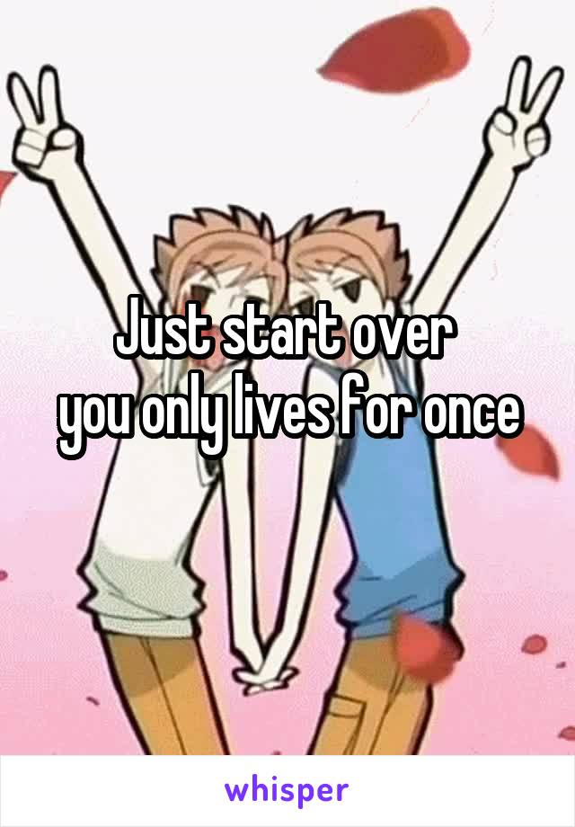 Just start over 
you only lives for once
