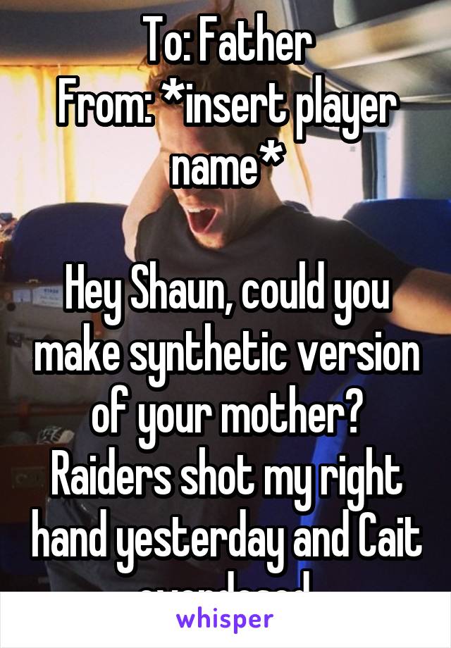 To: Father
From: *insert player name*

Hey Shaun, could you make synthetic version of your mother? Raiders shot my right hand yesterday and Cait overdosed.