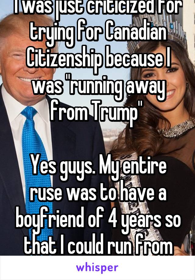 I was just criticized for trying for Canadian Citizenship because I was "running away from Trump" 

Yes guys. My entire ruse was to have a boyfriend of 4 years so that I could run from Trump