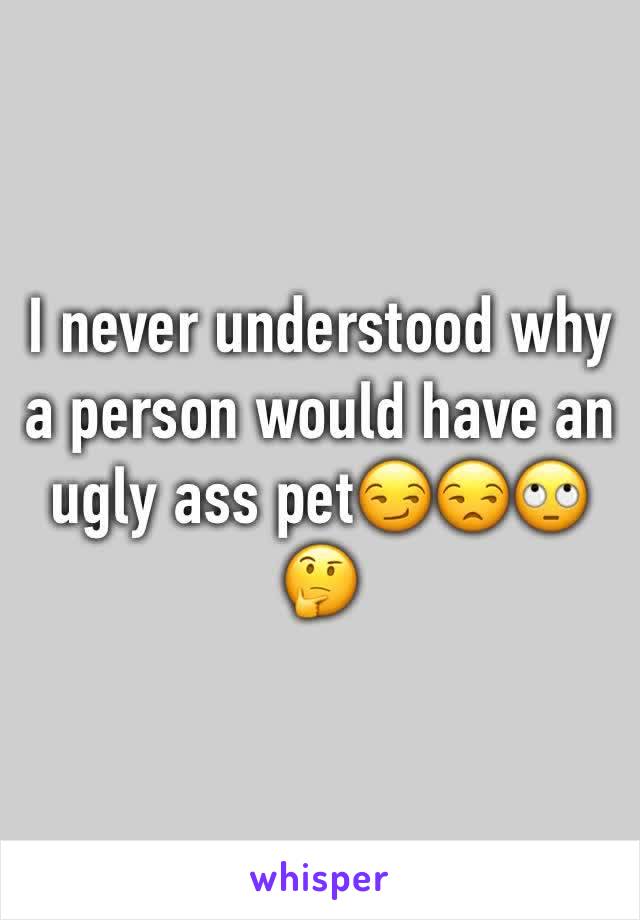 I never understood why a person would have an ugly ass pet😏😒🙄🤔