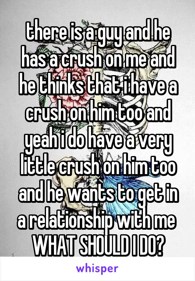 there is a guy and he has a crush on me and he thinks that i have a crush on him too and yeah i do have a very little crush on him too and he wants to get in a relationship with me 
WHAT SHOULD I DO?