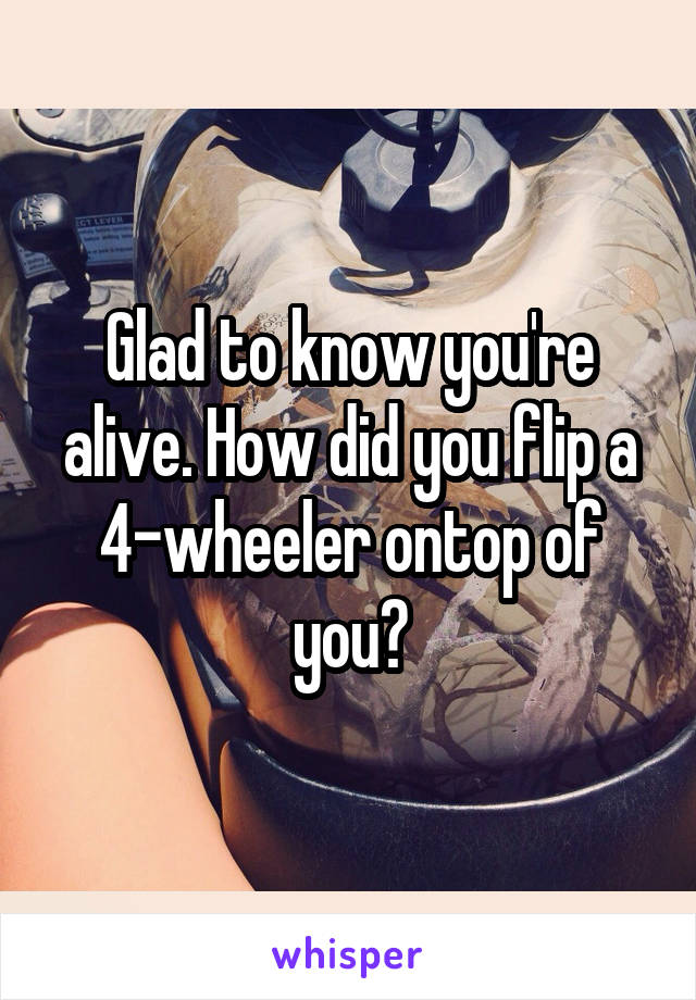 Glad to know you're alive. How did you flip a 4-wheeler ontop of you?