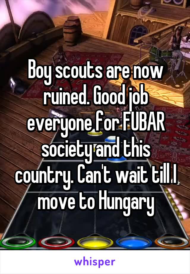 Boy scouts are now ruined. Good job everyone for FUBAR society and this country. Can't wait till I move to Hungary