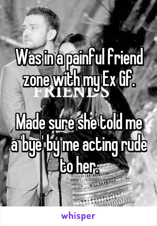 Was in a painful friend zone with my Ex Gf.

Made sure she told me a 'bye' by me acting rude to her.