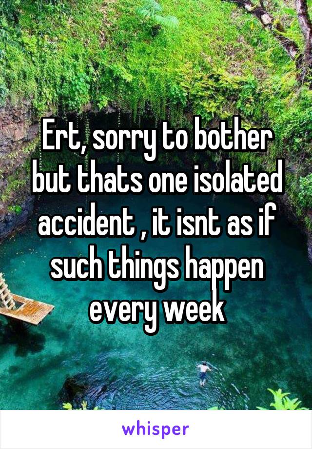 Ert, sorry to bother but thats one isolated accident , it isnt as if such things happen every week