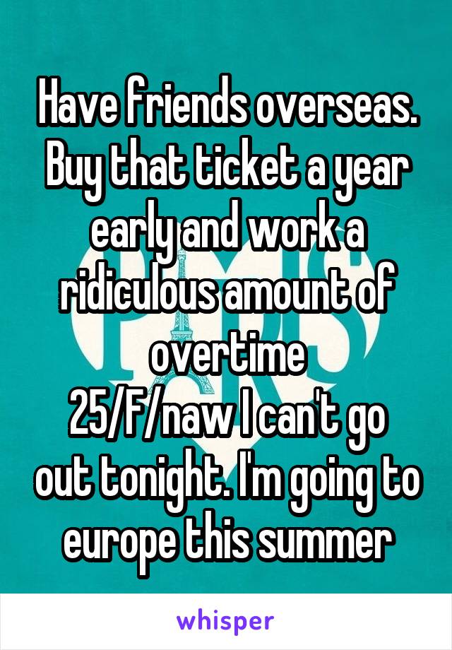 Have friends overseas. Buy that ticket a year early and work a ridiculous amount of overtime
25/F/naw I can't go out tonight. I'm going to europe this summer