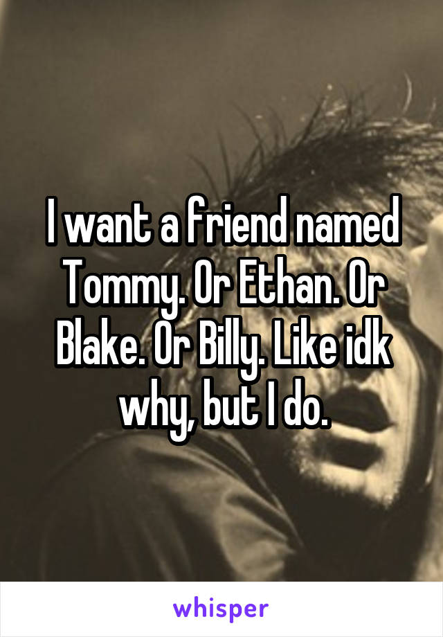 I want a friend named Tommy. Or Ethan. Or Blake. Or Billy. Like idk why, but I do.