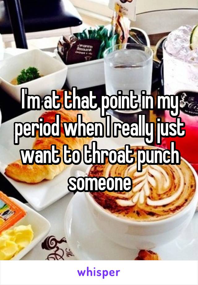 I'm at that point in my period when I really just want to throat punch someone