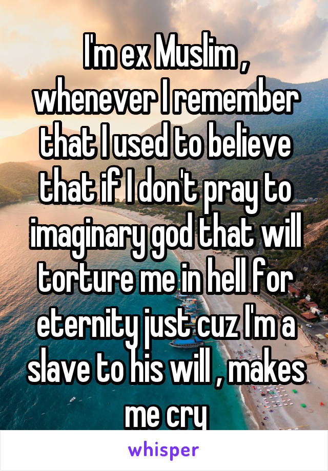 I'm ex Muslim , whenever I remember that I used to believe that if I don't pray to imaginary god that will torture me in hell for eternity just cuz I'm a slave to his will , makes me cry