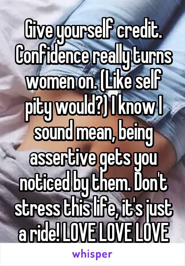 Give yourself credit. Confidence really turns women on. (Like self pity would?) I know I sound mean, being assertive gets you noticed by them. Don't stress this life, it's just a ride! LOVE LOVE LOVE