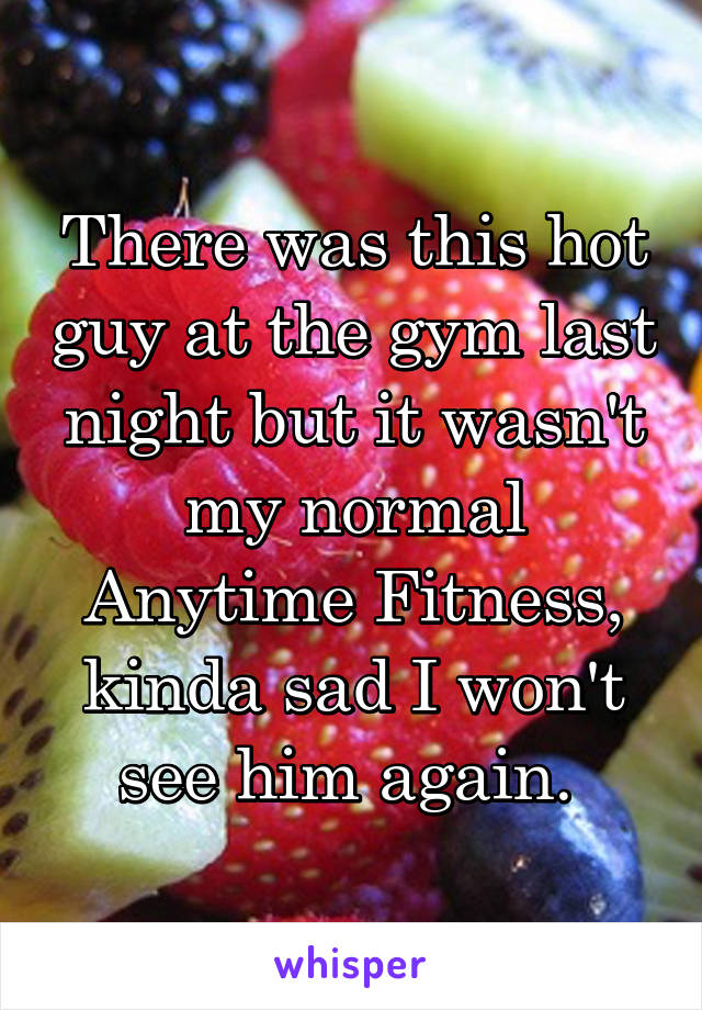 There was this hot guy at the gym last night but it wasn't my normal Anytime Fitness, kinda sad I won't see him again. 