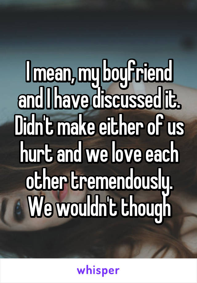 I mean, my boyfriend and I have discussed it. Didn't make either of us hurt and we love each other tremendously. We wouldn't though