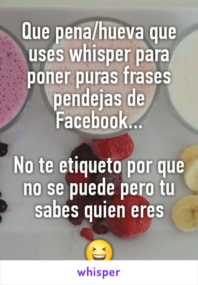 Que pena/hueva que uses whisper para poner puras frases pendejas de Facebook...

No te etiqueto por que no se puede pero tu sabes quien eres

😆