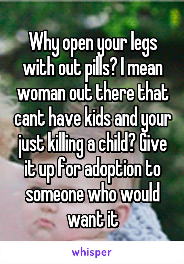 Why open your legs with out pills? I mean woman out there that cant have kids and your just killing a child? Give it up for adoption to someone who would want it