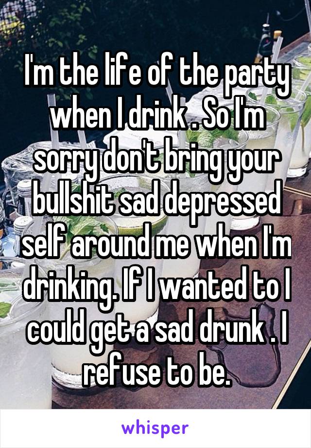 I'm the life of the party when I drink . So I'm sorry don't bring your bullshit sad depressed self around me when I'm drinking. If I wanted to I could get a sad drunk . I refuse to be.