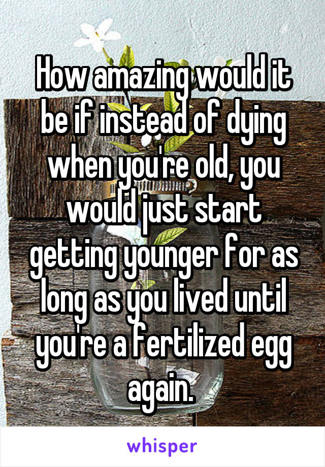 How amazing would it be if instead of dying when you're old, you would just start getting younger for as long as you lived until you're a fertilized egg again. 