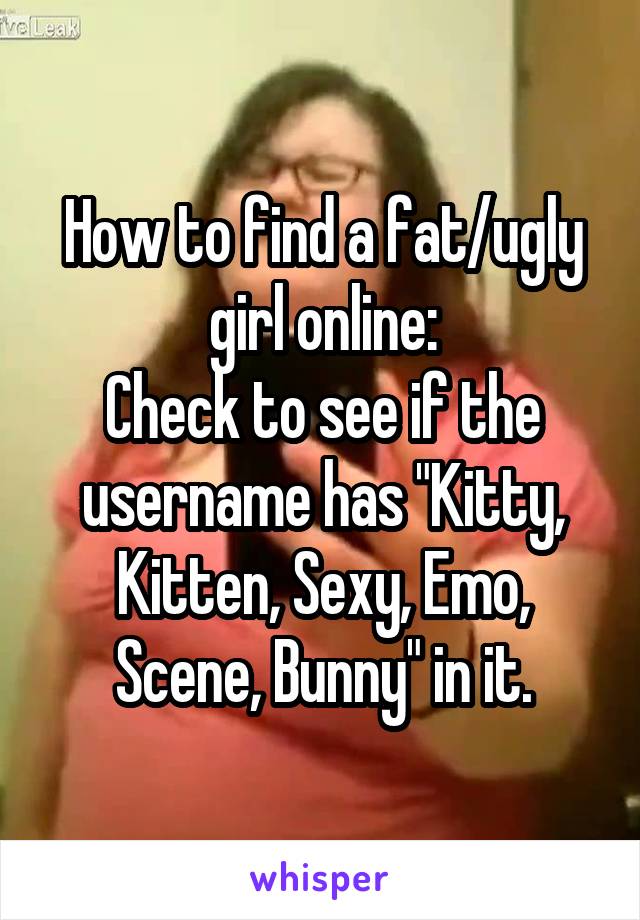 How to find a fat/ugly girl online:
Check to see if the username has "Kitty, Kitten, Sexy, Emo, Scene, Bunny" in it.