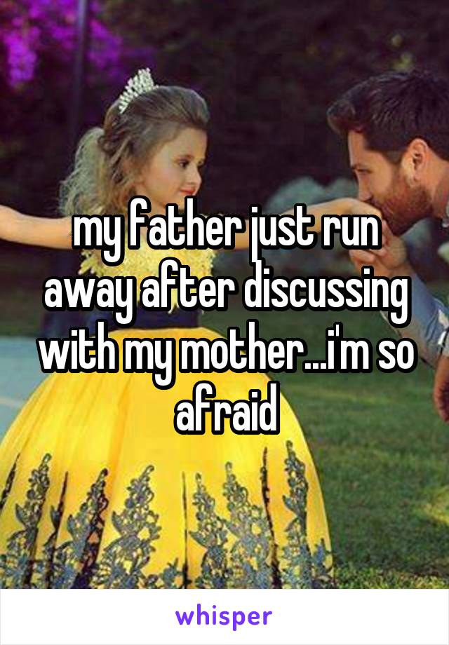 my father just run away after discussing with my mother...i'm so afraid