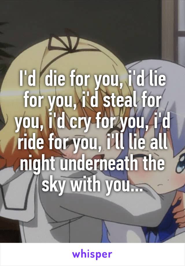 I'd  die for you, i'd lie for you, i'd steal for you, i'd cry for you, i'd ride for you, i'll lie all night underneath the sky with you...