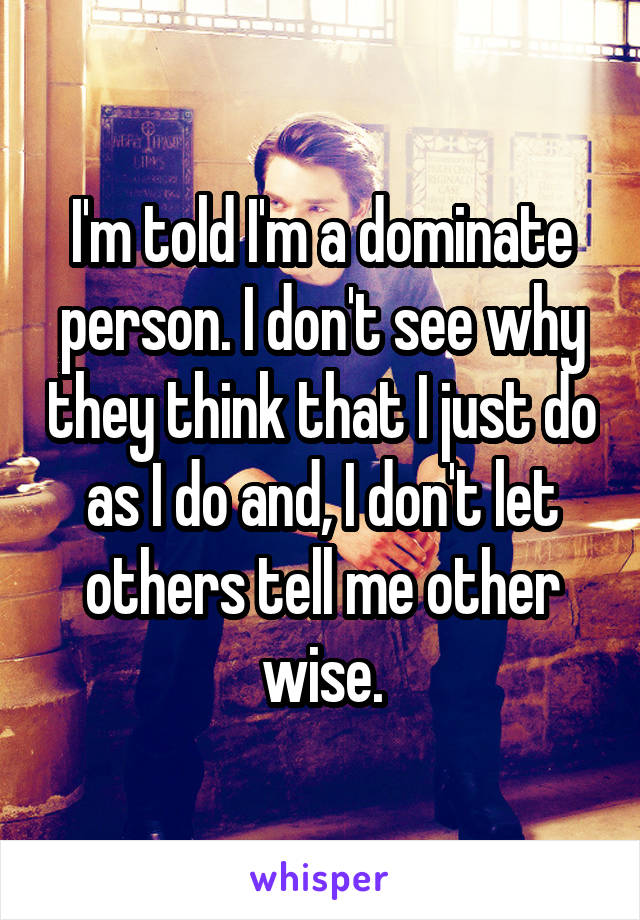 I'm told I'm a dominate person. I don't see why they think that I just do as I do and, I don't let others tell me other wise.