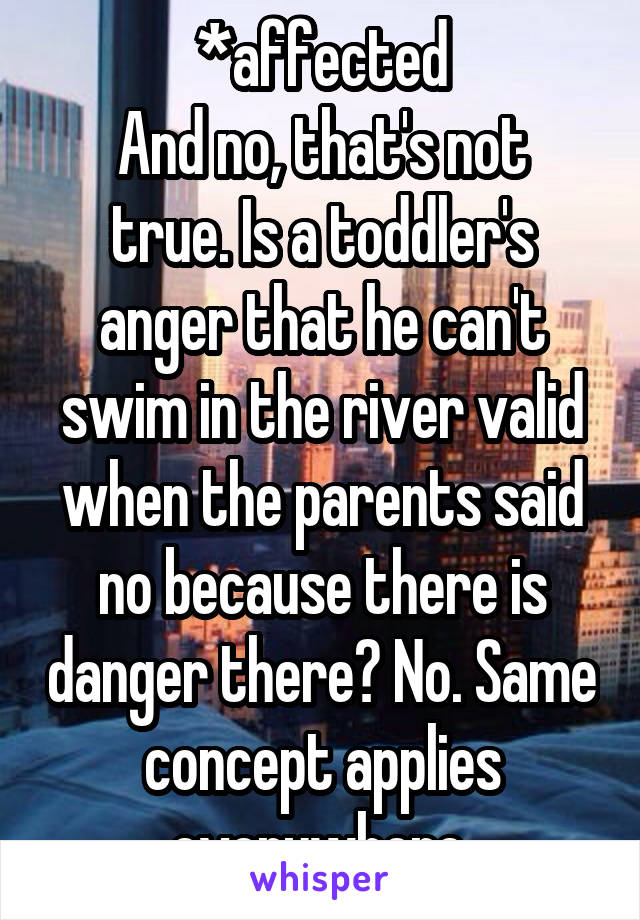 *affected
And no, that's not true. Is a toddler's anger that he can't swim in the river valid when the parents said no because there is danger there? No. Same concept applies everywhere.