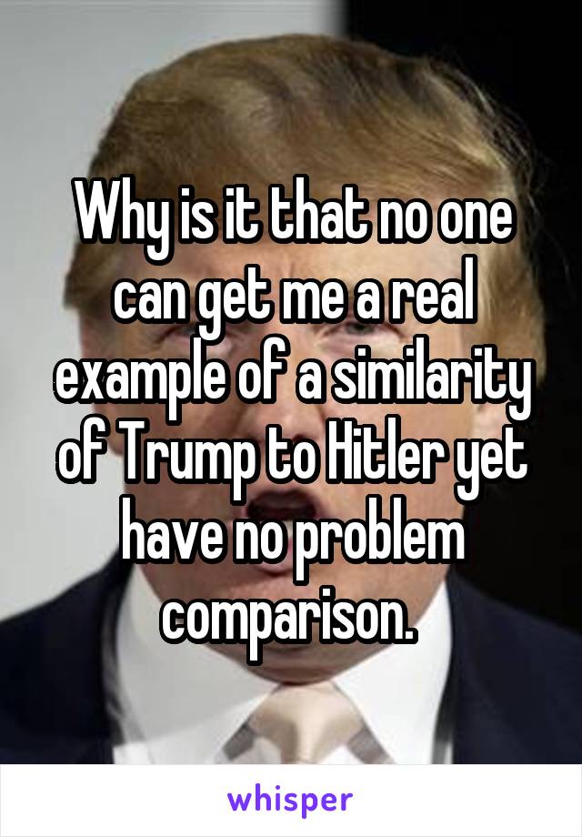 Why is it that no one can get me a real example of a similarity of Trump to Hitler yet have no problem comparison. 