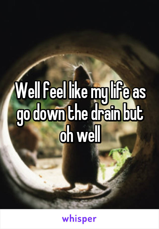 Well feel like my life as go down the drain but oh well