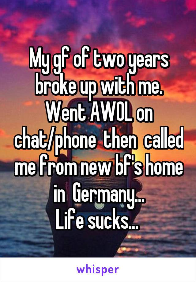 My gf of two years broke up with me. Went AWOL on chat/phone  then  called me from new bf's home
 in  Germany... 
Life sucks... 