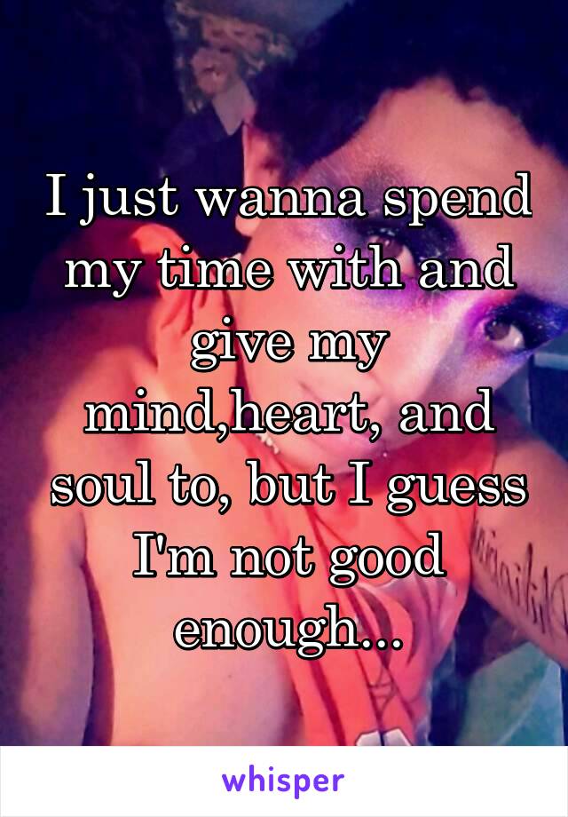 I just wanna spend my time with and give my mind,heart, and soul to, but I guess I'm not good enough...