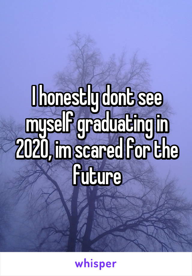 I honestly dont see myself graduating in 2020, im scared for the future