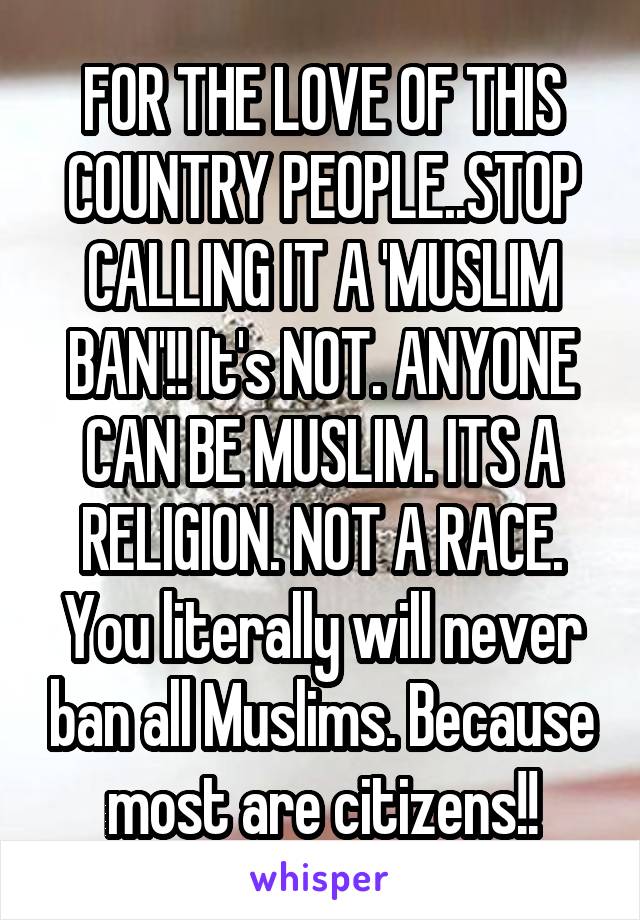 FOR THE LOVE OF THIS COUNTRY PEOPLE..STOP CALLING IT A 'MUSLIM BAN'!! It's NOT. ANYONE CAN BE MUSLIM. ITS A RELIGION. NOT A RACE. You literally will never ban all Muslims. Because most are citizens!!