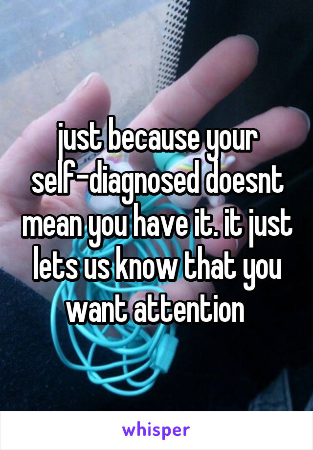 just because your self-diagnosed doesnt mean you have it. it just lets us know that you want attention 