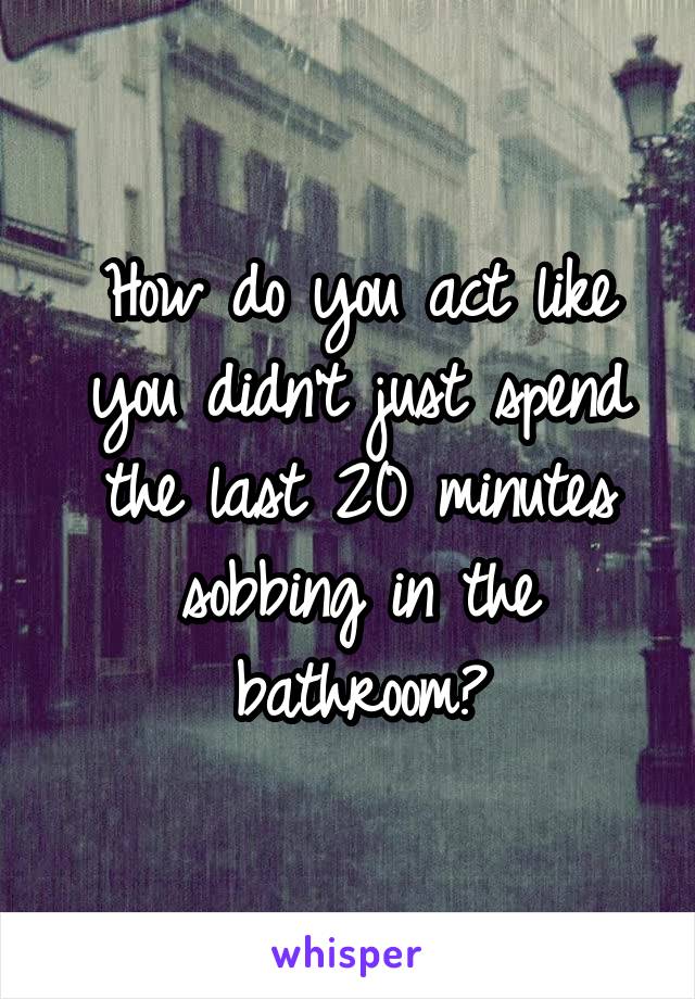 How do you act like you didn't just spend the last 20 minutes sobbing in the bathroom?