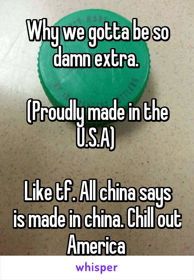 Why we gotta be so damn extra. 

(Proudly made in the U.S.A) 

Like tf. All china says is made in china. Chill out America 