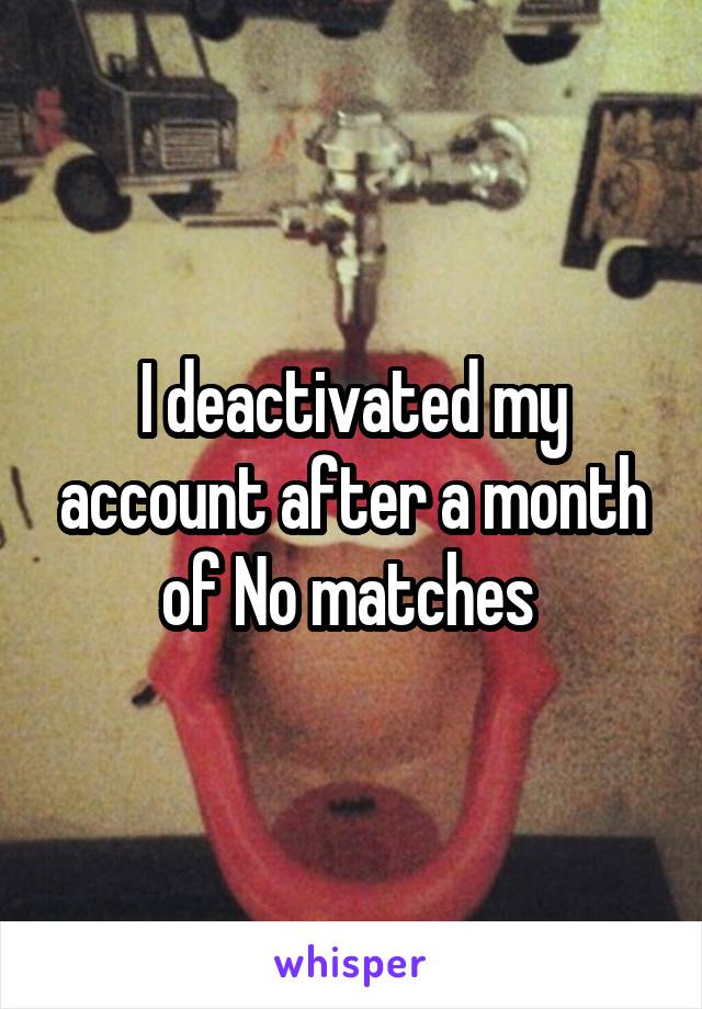 I deactivated my account after a month of No matches 