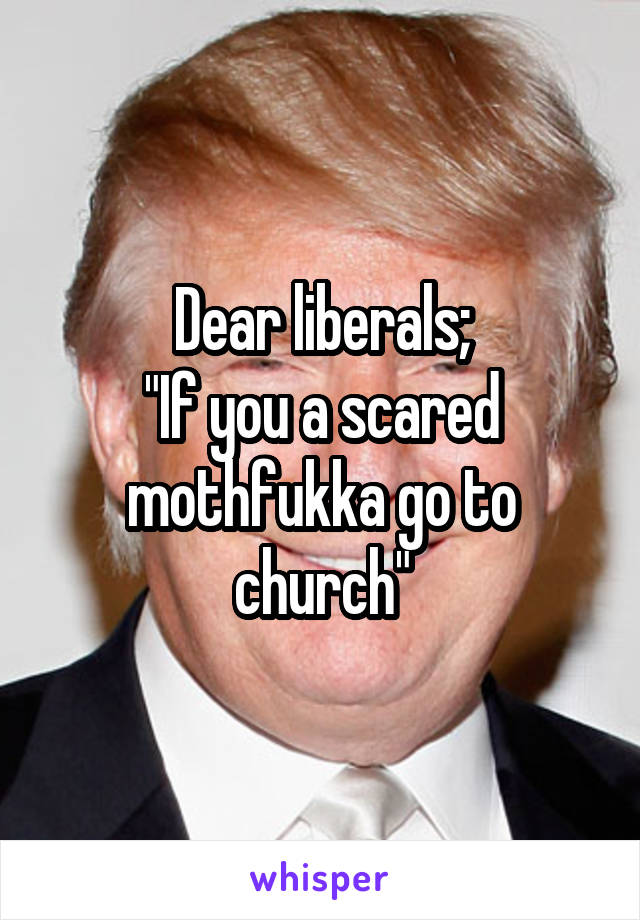 Dear liberals;
"If you a scared mothfukka go to church"