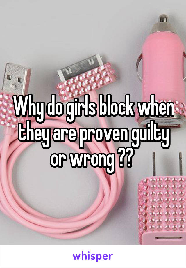 Why do girls block when they are proven guilty or wrong ?? 